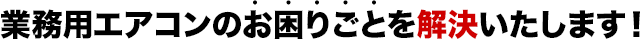 業務用エアコンのお困りごとを解決いたします！