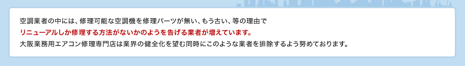 空調業者の中には、修理可能な空調機を修理パーツが無い、もう古い、等の理由でリニューアルしか修理する方法がないかのようを告げる業者が増えています。大阪業務用エアコン修理専門店は業界の健全化を望む同時にこのような業者を排除するよう努めております。