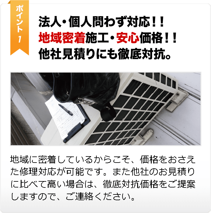 法人・個人問わず対応！！ 地域密着施工・安心価格！！ 他社見積りにも徹底対抗。 地域に密着しているからこそ、価格をおさえた修理対応が可能です。また他社のお見積りに比べて高い場合は、徹底対抗価格をご提案します