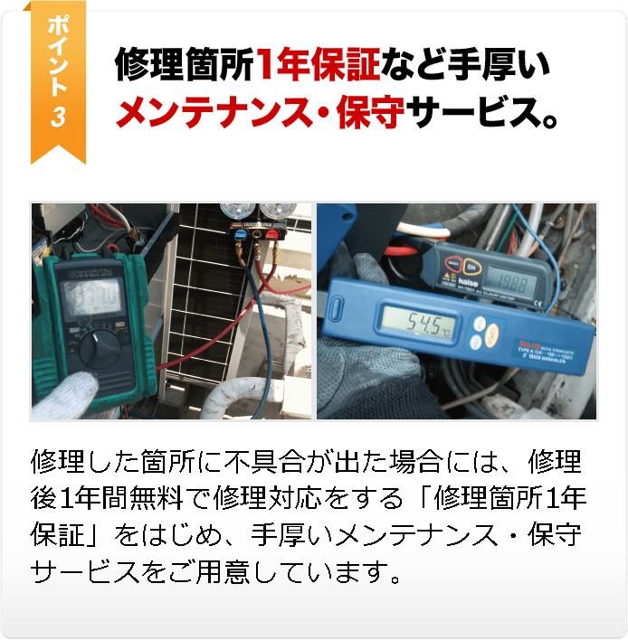 修理箇所1年保証など手厚い メンテナンス・保守サービス。修理した箇所に不具合が出た場合には、修理後1年間無料で修理対応をする「修理箇所1年保証」をはじめ、手厚いメンテナンス・保守サー