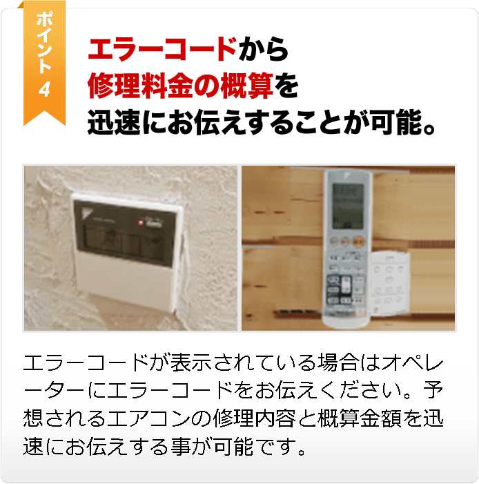 エラーコードから 修理料金の概算を 迅速にお伝えすることが可能。エラーコードが表示されている場合はオペレーターにエラーコードをお伝えください。予想されるエアコンの修理内容と概算金額を迅速にお